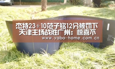 杰特23+10范子铭12分被罚下 天津主场战胜广州:惊喜不断。亚博体育支持多种安全便捷的充值与提款方式(图4) 亚博app