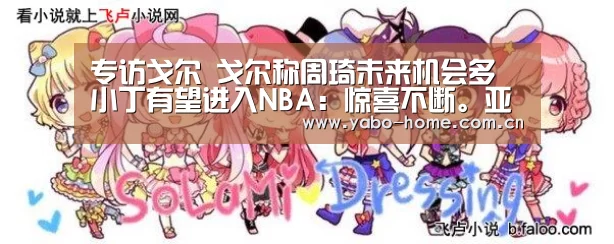 专访戈尔 戈尔称周琦未来机会多 小丁有望进入NBA:惊喜不断。亚博体育支持多种安全便捷的充值与提款方式(图2) 亚博官网